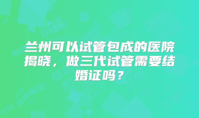 兰州可以试管包成的医院揭晓，做三代试管需要结婚证吗？