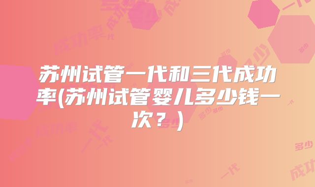 苏州试管一代和三代成功率(苏州试管婴儿多少钱一次？)