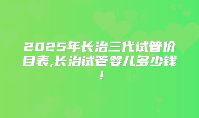 2025年长治三代试管价目表,长治试管婴儿多少钱！