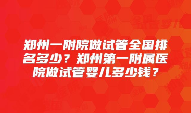 郑州一附院做试管全国排名多少?郑州第一附属医院做试管婴儿多少钱?
