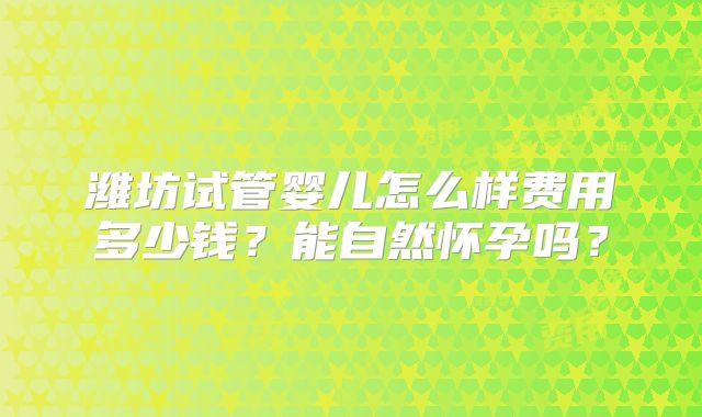 潍坊试管婴儿怎么样费用多少钱？能自然怀孕吗？