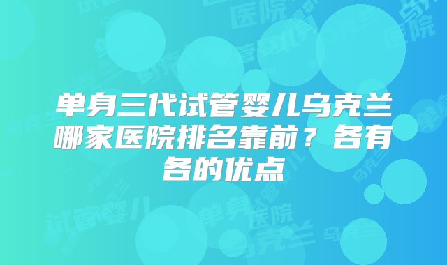 单身三代试管婴儿乌克兰哪家医院排名靠前？各有各的优点