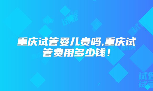 重庆试管婴儿贵吗,重庆试管费用多少钱!