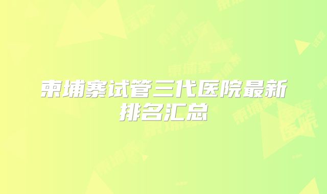 柬埔寨试管三代医院最新排名汇总