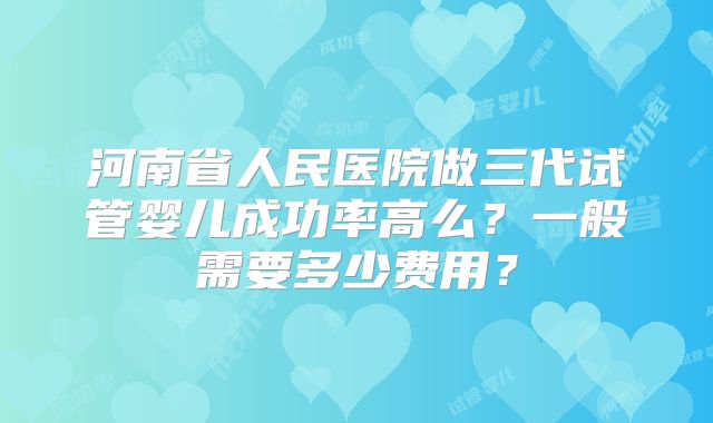 河南省人民医院做三代试管婴儿成功率高么？一般需要多少费用？