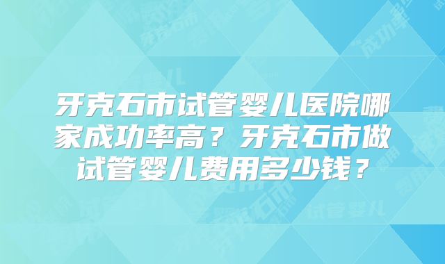 牙克石市试管婴儿医院哪家成功率高?牙克石市做试管婴儿费用多少钱?