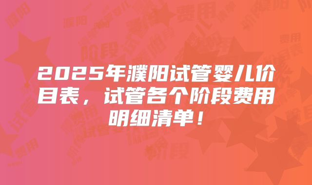 2025年濮阳试管婴儿价目表,试管各个阶段费用明细清单!