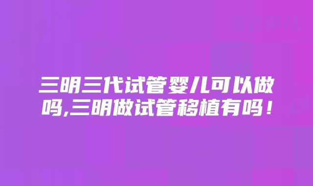 三明三代试管婴儿可以做吗,三明做试管移植有吗！