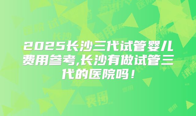 2025长沙三代试管婴儿费用参考,长沙有做试管三代的医院吗！