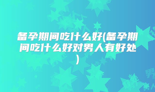 备孕期间吃什么好(备孕期间吃什么好对男人有好处)