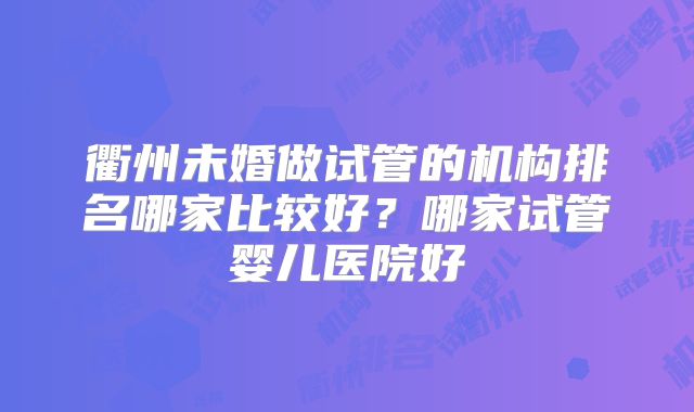 衢州未婚做试管的机构排名哪家比较好？哪家试管婴儿医院好
