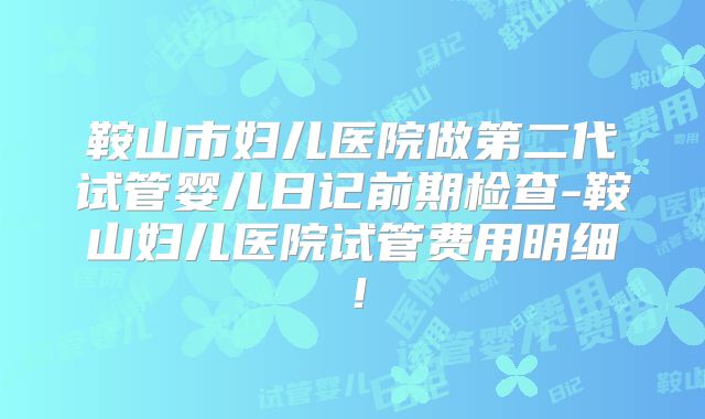 鞍山市妇儿医院做第二代试管婴儿日记前期检查-鞍山妇儿医院试管费用明细！