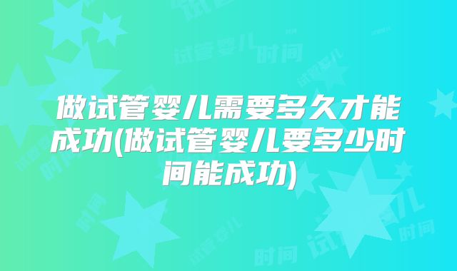 做试管婴儿需要多久才能成功(做试管婴儿要多少时间能成功)