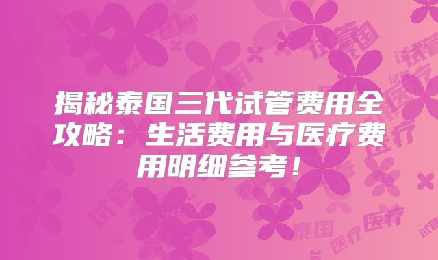 揭秘泰国三代试管费用全攻略:生活费用与医疗费用明细参考!