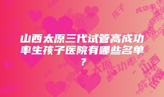 山西太原三代试管高成功率生孩子医院有哪些名单?