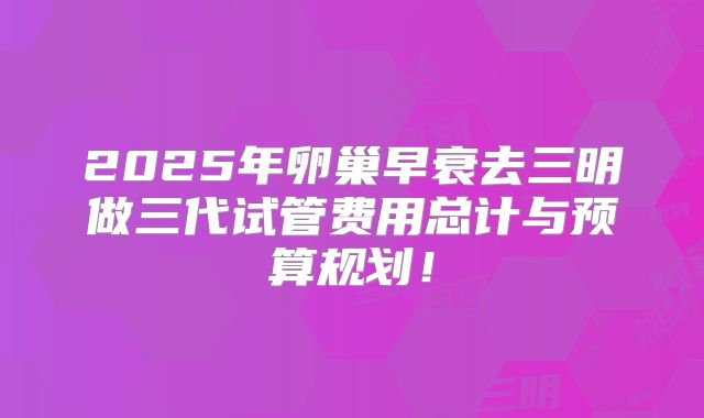 2025年卵巢早衰去三明做三代试管费用总计与预算规划!