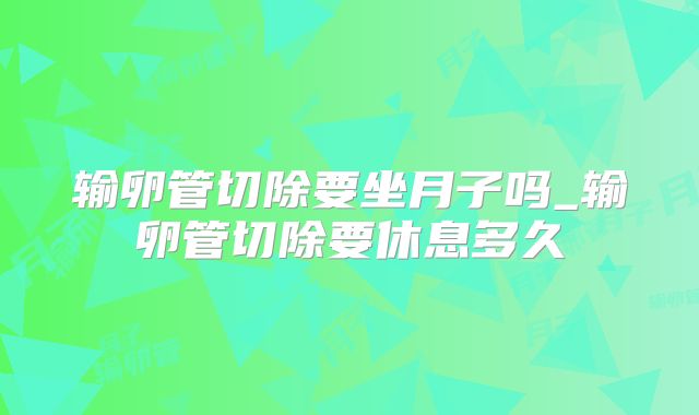 输卵管切除要坐月子吗_输卵管切除要休息多久