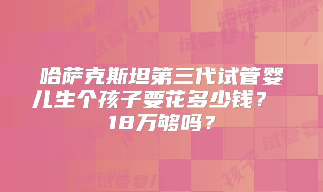 哈萨克斯坦第三代试管婴儿生个孩子要花多少钱？ 18万够吗？