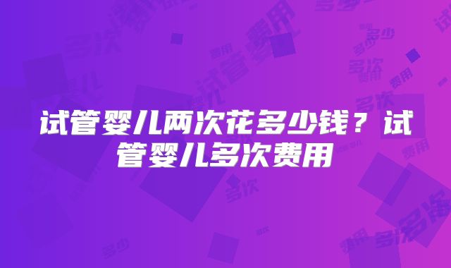 试管婴儿两次花多少钱？试管婴儿多次费用
