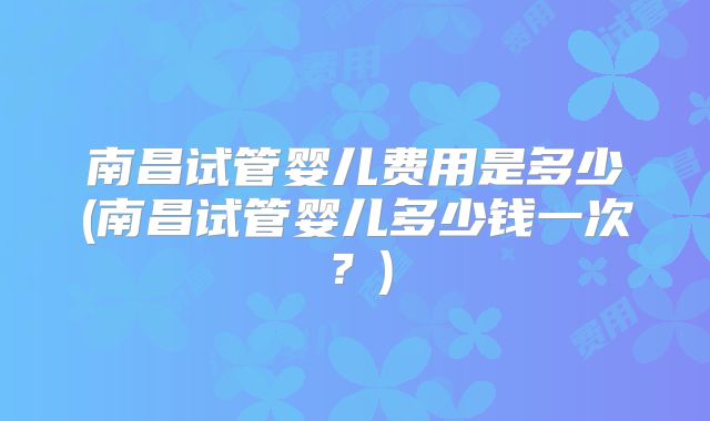 南昌试管婴儿费用是多少(南昌试管婴儿多少钱一次?)
