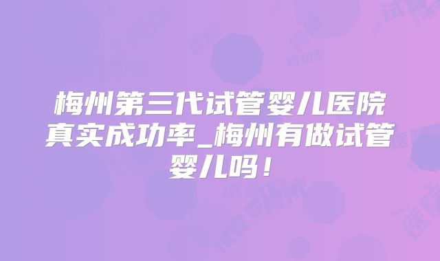 梅州第三代试管婴儿医院真实成功率_梅州有做试管婴儿吗!