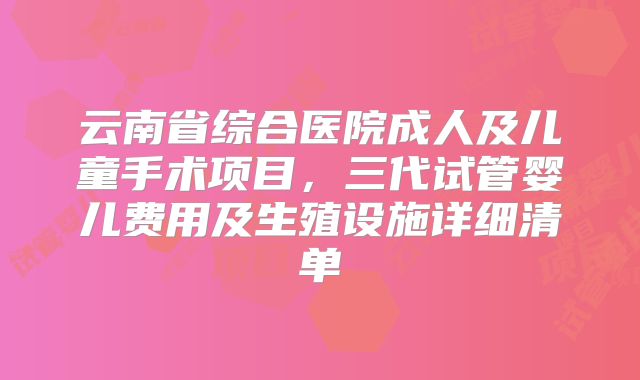 云南省综合医院成人及儿童手术项目，三代试管婴儿费用及生殖设施详细清单