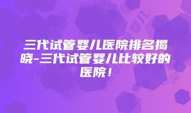 三代试管婴儿医院排名揭晓-三代试管婴儿比较好的医院!