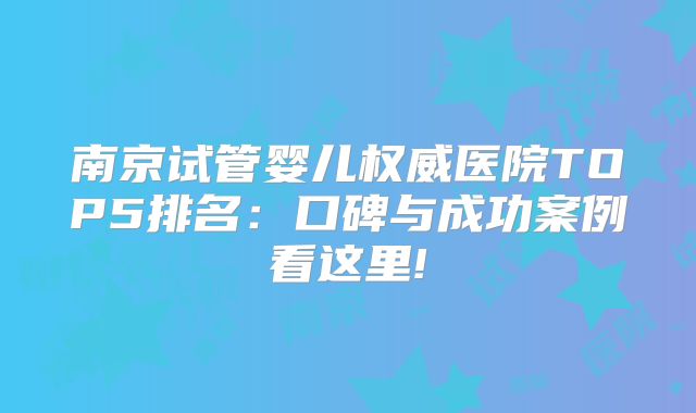 南京试管婴儿权威医院TOP5排名:口碑与成功案例看这里!
