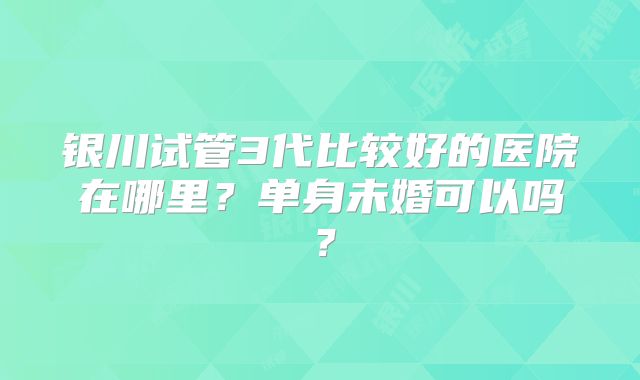 银川试管3代比较好的医院在哪里?单身未婚可以吗?