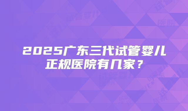 2025广东三代试管婴儿正规医院有几家？