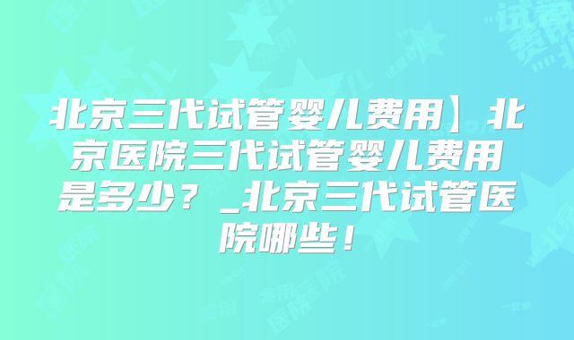 北京三代试管婴儿费用】北京医院三代试管婴儿费用是多少？_北京三代试管医院哪些！