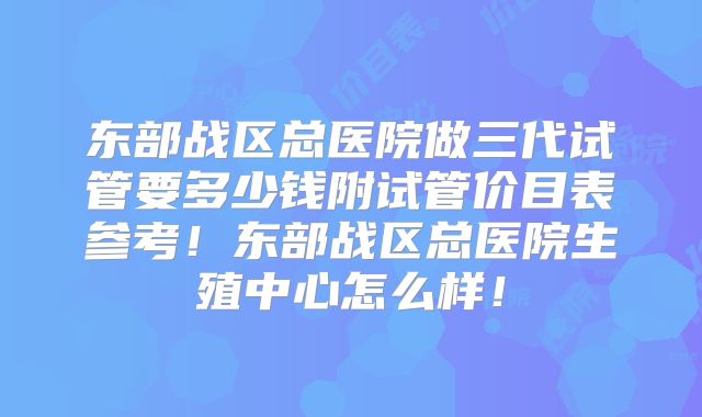 东部战区总医院做三代试管要多少钱附试管价目表参考！东部战区总医院生殖中心怎么样！