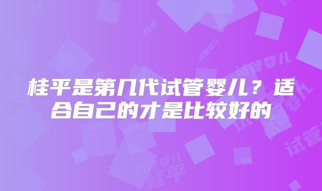 桂平是第几代试管婴儿?适合自己的才是比较好的