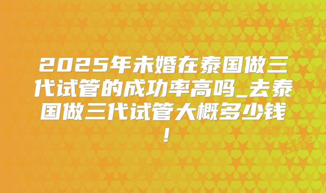 2025年未婚在泰国做三代试管的成功率高吗_去泰国做三代试管大概多少钱！