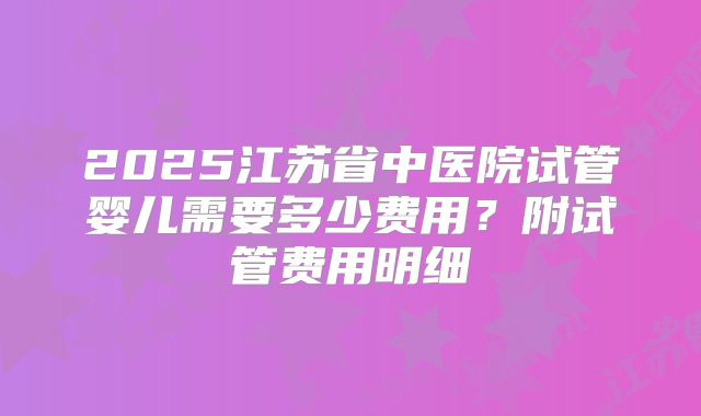 2025江苏省中医院试管婴儿需要多少费用？附试管费用明细