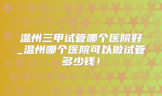 温州三甲试管哪个医院好_温州哪个医院可以做试管多少钱！