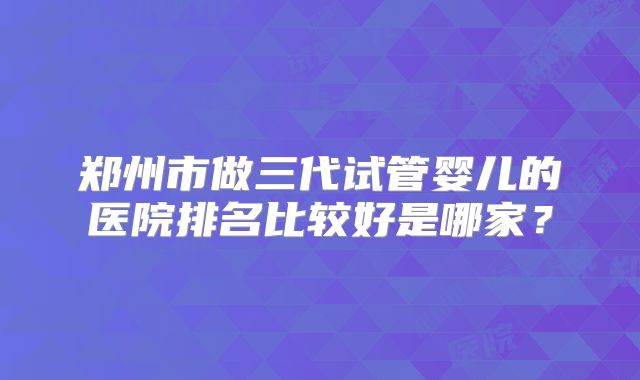 郑州市做三代试管婴儿的医院排名比较好是哪家？