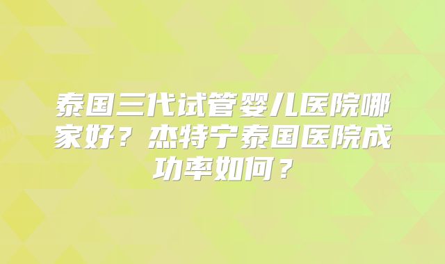 泰国三代试管婴儿医院哪家好?杰特宁泰国医院成功率如何?
