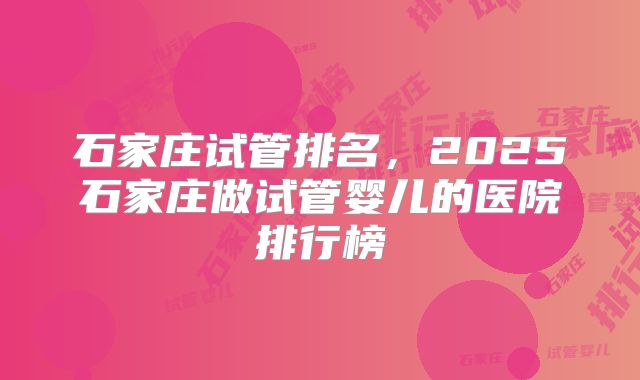 石家庄试管排名，2025石家庄做试管婴儿的医院排行榜