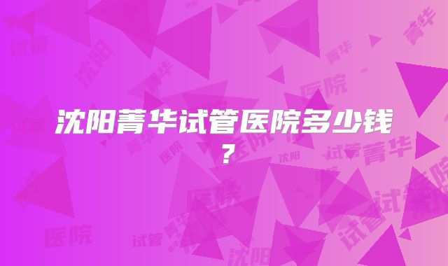 沈阳菁华试管医院多少钱?