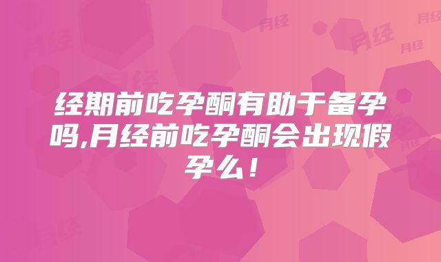 经期前吃孕酮有助于备孕吗,月经前吃孕酮会出现假孕么!