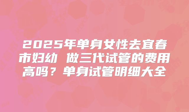 2025年单身女性去宜春市妇幼 做三代试管的费用高吗？单身试管明细大全
