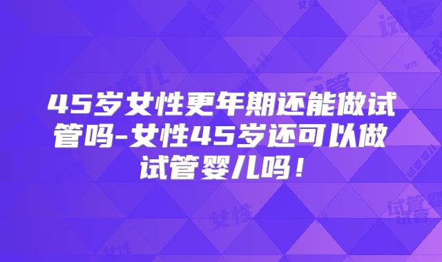 45岁女性更年期还能做试管吗-女性45岁还可以做试管婴儿吗！