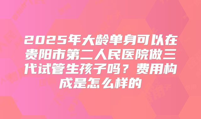 2025年大龄单身可以在贵阳市第二人民医院做三代试管生孩子吗？费用构成是怎么样的