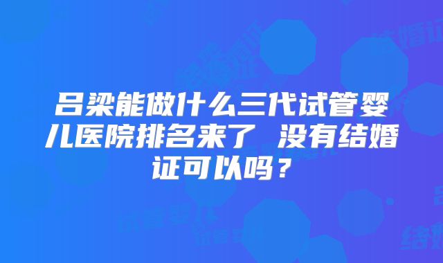 吕梁能做什么三代试管婴儿医院排名来了 没有结婚证可以吗?