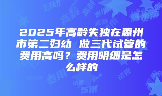 2025年高龄失独在惠州市第二妇幼 做三代试管的费用高吗?费用明细是怎么样的