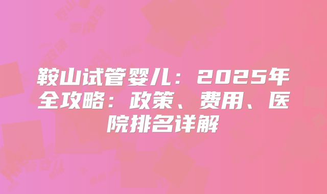 鞍山试管婴儿:2025年全攻略:政策、费用、医院排名详解