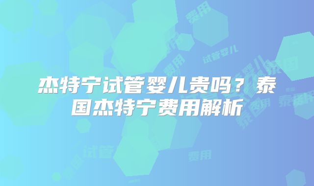 杰特宁试管婴儿贵吗?泰国杰特宁费用解析