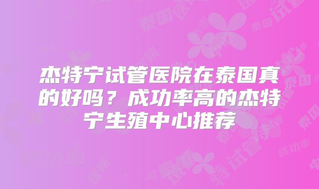 杰特宁试管医院在泰国真的好吗?成功率高的杰特宁生殖中心推荐