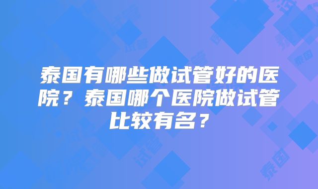 泰国有哪些做试管好的医院？泰国哪个医院做试管比较有名？